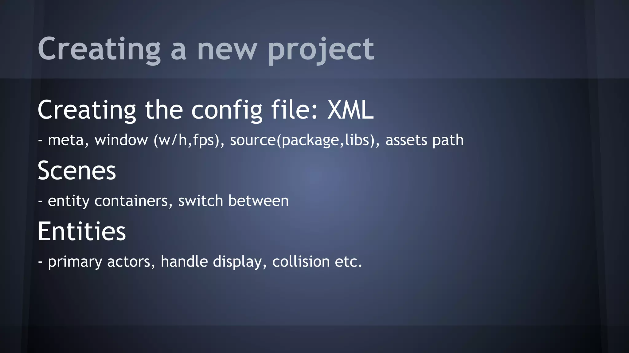 Creating a new project 
Creating the config file: XML 
- meta, window (w/h,fps), source(package,libs), assets path 
Scenes 
- entity containers, switch between 
Entities 
- primary actors, handle display, collision etc. 
 
