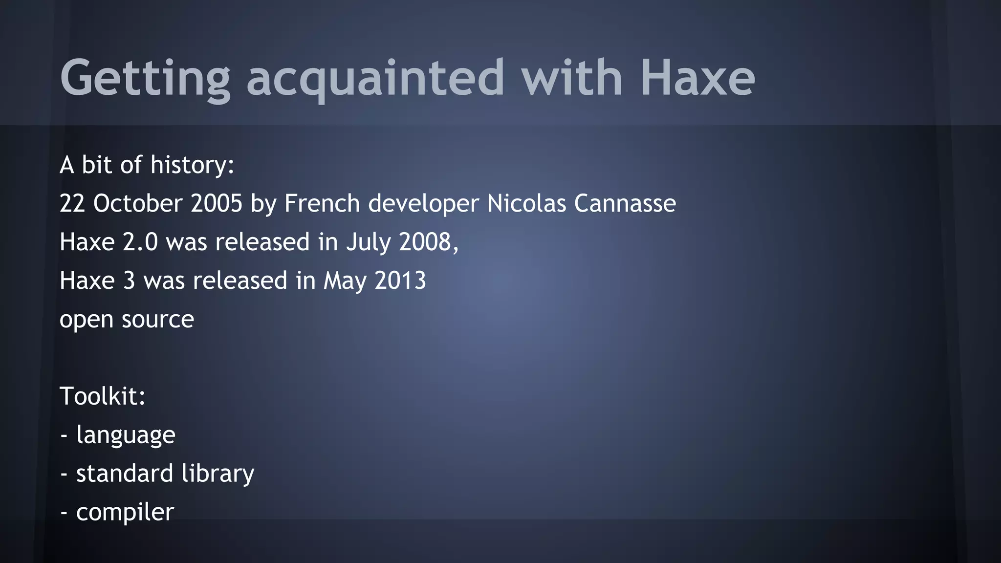 Getting acquainted with Haxe 
A bit of history: 
22 October 2005 by French developer Nicolas Cannasse 
Haxe 2.0 was released in July 2008, 
Haxe 3 was released in May 2013 
open source 
Toolkit: 
- language 
- standard library 
- compiler 
 