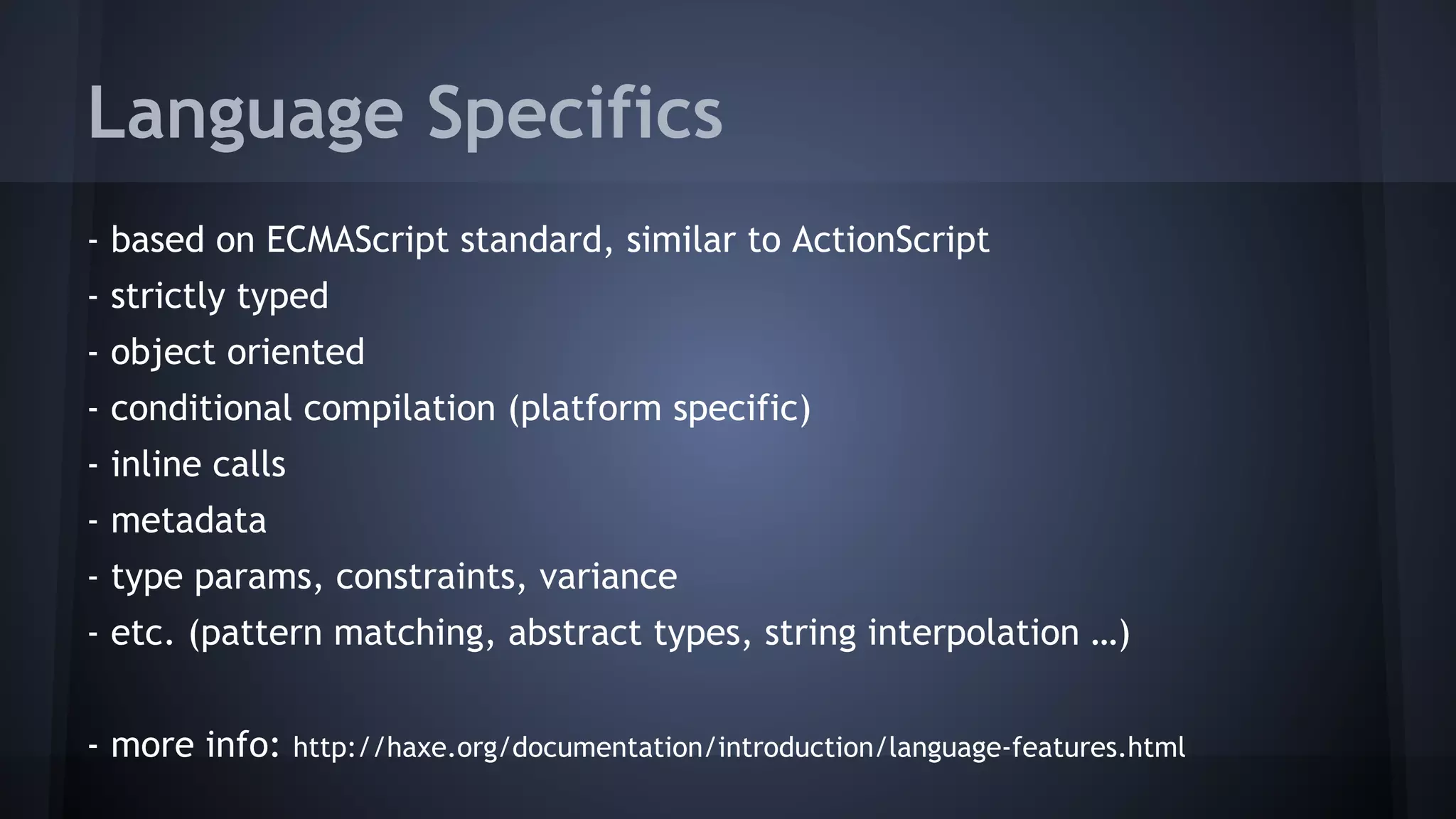 Language Specifics 
- based on ECMAScript standard, similar to ActionScript 
- strictly typed 
- object oriented 
- conditional compilation (platform specific) 
- inline calls 
- metadata 
- type params, constraints, variance 
- etc. (pattern matching, abstract types, string interpolation …) 
- more info: http://haxe.org/documentation/introduction/language-features.html 
 
