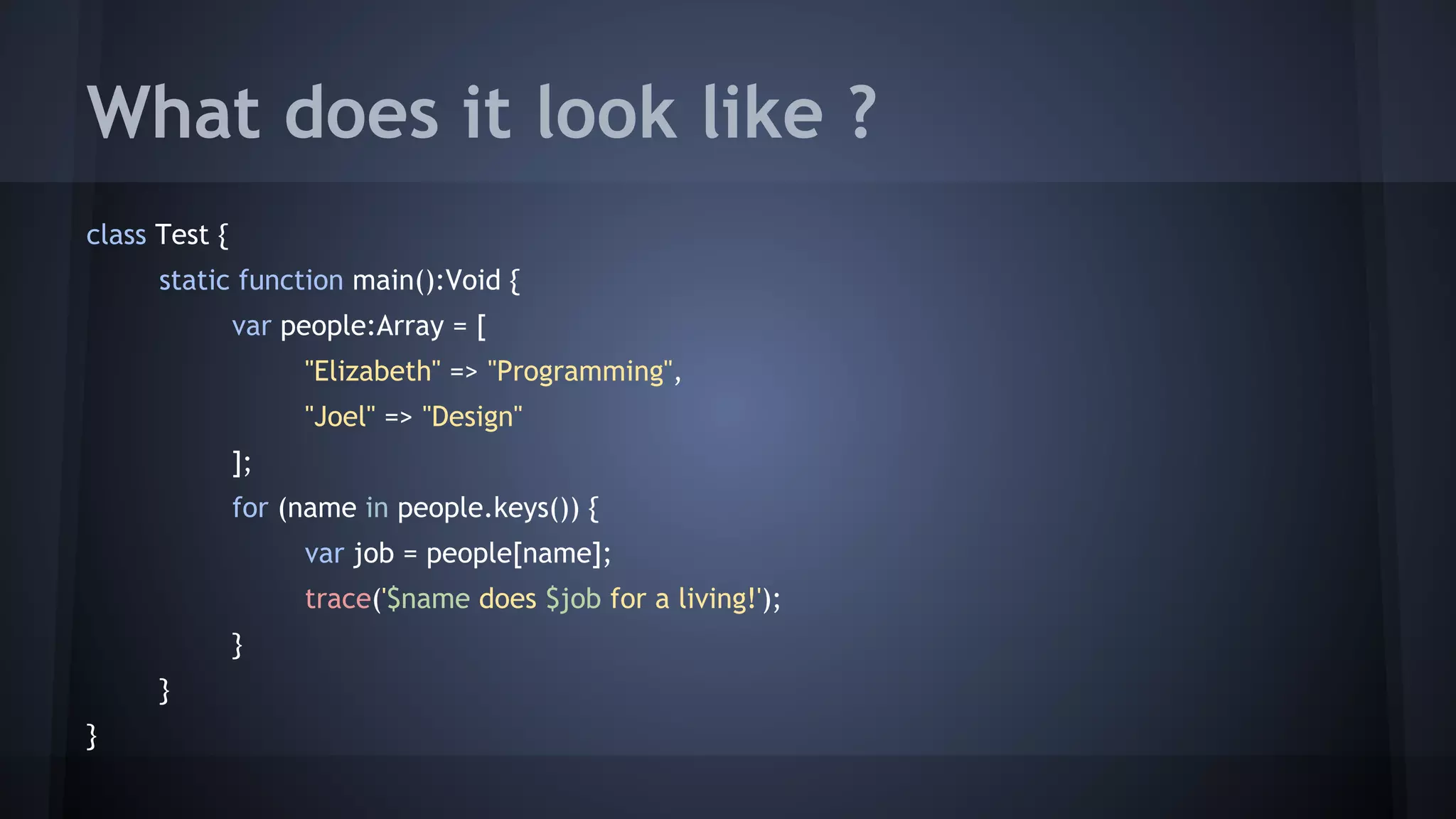 What does it look like ? 
class Test { 
static function main():Void { 
var people:Array = [ 
"Elizabeth" => "Programming", 
"Joel" => "Design" 
]; 
for (name in people.keys()) { 
var job = people[name]; 
trace('$name does $job for a living!'); 
} 
} 
} 
 