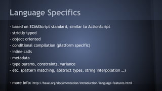 Language Specifics 
- based on ECMAScript standard, similar to ActionScript 
- strictly typed 
- object oriented 
- conditional compilation (platform specific) 
- inline calls 
- metadata 
- type params, constraints, variance 
- etc. (pattern matching, abstract types, string interpolation …) 
- more info: http://haxe.org/documentation/introduction/language-features.html 
 