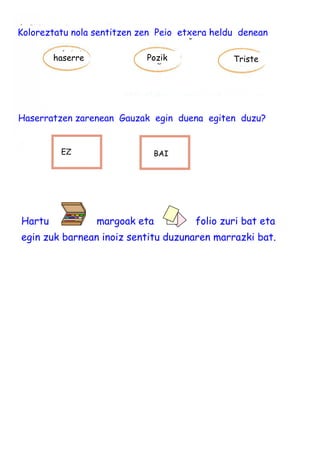 Hartu margoak eta folio zuri bat eta
egin zuk barnean inoiz sentitu duzunaren marrazki bat.
Koloreztatu nola sentitzen zen Peio etxera heldu denean
haserre Pozik Triste
Haserratzen zarenean Gauzak egin duena egiten duzu?
BAIEZ
 