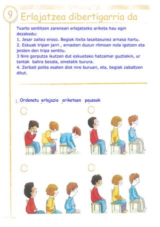 Erlajatzea dibertigarria da
Txarto sentitzen zarenean erlajatzeko ariketa hau egin
dezakedu:
1. Jesar zaitez eroso. Begiak itxita lasaitasunez arnasa hartu.
2. Eskuak tripan jarri , arnasten duzun ritmoan nola igotzen eta
jeisten den tripa sentitu.
3 Nire gorputza ikutzen dut eskuetako hatzamar guztiekin, ur
tantak balira bezala, oinetatik burura.
4. Zerbait polita esaten diot nire buruari, eta, begiak zabaltzen
ditut.
Ordenatu erlajazio ariketaen pausoak
 