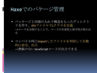Haxeでのパケージ管理
 パッケージと同様の入れ子構造をもったディレクト
リを作り、1hxファイルで1クラスを定義
→コードを分割することで、コードの生産性と保守性が保たれ
る
 コンパイル時にimportしたファイルを判別して自動
的に結合、出力
→無駄のないJavaScriptコードが出力できる
 