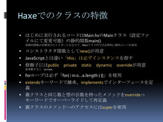 Haxeでのクラスの特徴
 はじめに実行されるコードはMain.hxのMainクラス（設定ファ
イルにて変更可能）の静的関数main()
※静的関数が初期実行のトリガーとなるので、Mainクラス内では必然的に静的メンバを使用
 コンストラクタ関数としてnew()が用意
 JavaScriptとは違い「this」は必ずインスタンスを指す
 修飾子にはpublic private static dynamic overrideが用意
※省略すると「private」
 forループは必ず「for( i in 0...a.length ) {}」を使用
 extendsキーワードで継承、implementsでインターフェースを定
義
 親クラスと同じ数と型の引数を持ったメソッドをoverrideっ
キーワードでオーバーライドして再定義
 親クラスのメソッドへのアクセスにはsuperを使用
 