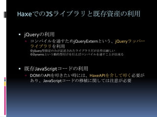 HaxeでのJSライブラリと既存資産の利用
 jQueryの利用
 コンパイルを通すためjQueryExternという、jQueryラッパー
ライブラリを利用
※jQuery型指定のみが記述されたライブラリだが自作は厳しい
※Dynamicという動的型付けを行えばコンパイルを通すことが出来る
 既存JavaScriptコードの利用
 DOMのAPIを叩きたい時には、HaxeAPIを介して叩く必要が
あり、JavaScriptコードの移植に関しては注意が必要
 
