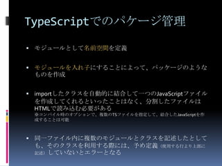 TypeScriptでのパケージ管理
 モジュールとして名前空間を定義
 モジュールを入れ子にすることによって、パッケージのような
ものを作成
 importしたクラスを自動的に結合して一つのJavaScriptファイル
を作成してくれるといったことはなく、分割したファイルは
HTMLで読み込む必要がある
※コンパイル時のオプションで、複数のTSファイルを指定して、結合したJavaScriptを作
成することは可能
 同一ファイル内に複数のモジュールとクラスを記述したとして
も、そのクラスを利用する際には、予め定義（使用する行より上部に
記述）していないとエラーとなる
 