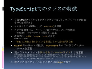 TypeScriptでのクラスの特徴
 自前でMainクラスからインスタンスを作成して、コンストラクタ関数
を叩く必要がある
 コンストラクタ関数としてconstructor()を用意
 メンバ変数は「var」キーワードは付けずに、メンバ関数は
「function」のキーワードは付けずに記述
 修飾子にはpublic private staticが用意
※省略すると「public」
 「this」はそれが書かれている場所によって意味が異なる
 extendsキーワードで継承、implementsキーワードでインター
フェースを定義
 親クラスのメソッドを同一名称でオーバーライドして再定義
※特に修飾子による記述はないために、知らない間に重要なメソッドを上書いてしまいかねません。
※「private」なクラスメンバのオーバーライドはコンパイルエラーとなってしまいますので、親クラスの
メンバに関しては基本「public」属性とならざるを得ません。
 親クラスのメソッドへのアクセスにはsuperを使用
 