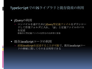 TypeScriptでのJSライブラリと既存資産の利用
 jQueryの利用
 コンパイルを通すためにjQuery型定義ファイルをダウンロー
ドして作業フォルダに入れ、「/// 」と定義ファイルのパス
を記述
※独自に型定義ファイルを作るのは非常に容易
 既存JavaScriptコードの利用
 直接JavaScriptを記述することが可能で、既存JavaScriptコー
ドの移植に関してそのまま利用できる
 