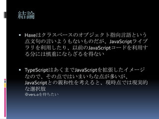 結論
 Haxeはクラスベースのオブジェクト指向言語という
点文句の言いようもないものだが、JavaScriptライブ
ラリを利用したり、以前のJavaScriptコードを利用す
る分には慎重にならざるを得ない
 TypeScriptはあくまでJavaScriptを拡張したイメージ
なので、その点ではいまいちな点が多いが、
JavaScriptとの親和性を考えると、現時点では現実的
な選択肢
※ver1.0を待ちたい
 