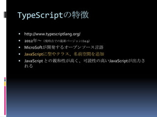 TypeScriptの特徴
 http://www.typescriptlang.org/
 2012年～（現時点での最新バージョンは0.9）
 MicroSoftが開発するオープンソース言語
 JavaScriptに型やクラス、名前空間を追加
 JavaScript との親和性が高く、可読性の高いJavaScriptが出力さ
れる
 