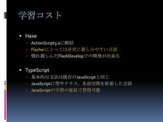 学習コスト
 Haxe
 ActionScript3.0に酷似
 Flasherにとっては非常に親しみやすい言語
 慣れ親しんだFlashDevelopでの開発が出来る
 TypeScript
 基本的な文法は既存のJavaScriptと同じ
 JavaScriptに型やクラス、名前空間を拡張した言語
 JavaScriptの学習の延長で習得可能
 