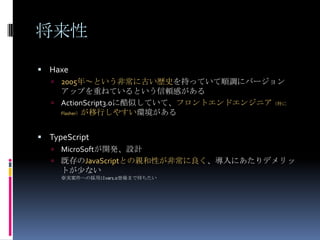 将来性
 Haxe
 2005年～という非常に古い歴史を持っていて順調にバージョン
アップを重ねているという信頼感がある
 ActionScript3.0に酷似していて、フロントエンドエンジニア（特に
Flasher）が移行しやすい環境がある
 TypeScript
 MicroSoftが開発、設計
 既存のJavaScriptとの親和性が非常に良く、導入にあたりデメリッ
トが尐ない
※実案件への採用はvar1.0登場まで待ちたい
 
