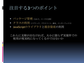 注目する3つのポイント
 パッケージ管理（入れ子、コードの分割）
 クラスの利用（パブリック、プライベート、継承、インターフェイス）
 JavaScriptのライブラリと既存資産の利用
これらに支障が出なければ、大小に限らず実案件での
使用が現実的になってくるのではないか
 