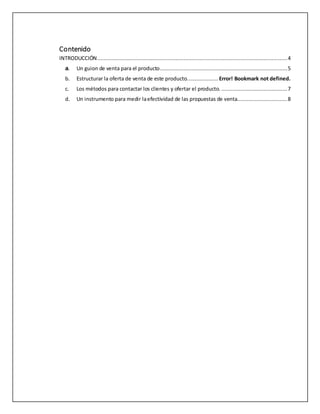 Contenido
INTRODUCCIÓN.........................................................................................................................4
a. Un guion de venta para el producto.................................................................................5
b. Estructurar la oferta de venta de este producto.................... Error! Bookmark not defined.
c. Los métodos para contactar los clientes y ofertar el producto. ..........................................7
d. Un instrumento para medir laefectividad de las propuestas de venta................................8
 