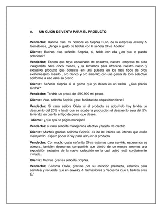 A. UN GUION DE VENTA PARA EL PRODUCTO
Vendedor: Buenos días, mi nombre es Sophia Bush, de la empresa Jewelry &
Gemstones, ¿tengo el gusto de hablar con la señora Olivia Abelló?
Cliente: Buenos días señorita Sophia, si, habla con ella ¿en qué te puedo
colaborar?
Vendedor: Espero que haya escuchado de nosotros, nuestra empresa ha sido
inaugurada hace cinco meses, y la llamamos para ofrecerle nuestro nuevo y
exclusivo producto que consiste en una pulsera en los tres tipos de oros
existentes(oro rosado , oro blanco y oro amarillo) con una gema de tono selectivo
conforme a eso varia su precio
Cliente: Señorita Sophia si la gema que yo deseo es un zafiro ¿Qué precio
tendría?
Vendedor: Tendría un precio de 590.999 mil pesos
Cliente: Vale, señorita Sophia ¿que facilidad de adquisición tiene?
Vendedor: Si claro señora Olivia si el producto es adquirido hoy tendrá un
descuento del 20% y hasta que se acabe la producción el descuento será del 5%
teniendo en cuenta el tipo de gema que desee.
Cliente: ¿qué tipo de pagos manejan?
Vendedor: si claro señorita manejamos efectivo y tarjeta de crédito
Cliente: Muchas gracias señorita Sophia, es de mi interés las ofertas que están
manejando, espero poder ir hoy para adquirir el producto
Vendedor: Con mucho gusto señorita Olivia estamos para servirle, esperamos su
compra, también deseamos compartirle que dentro de un meses tenemos una
exposición exclusiva de la nueva colección en la cual usted está cordialmente
invitada.
Cliente: Muchas gracias señorita Sophia.
Vendedor: Señorita Olivia, gracias por su atención prestada, estamos para
servirles y recuerde que en Jewelry & Gemastones y “recuerda que tu belleza eres
tú.”
 