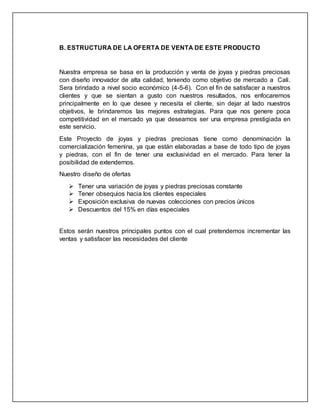 B. ESTRUCTURA DE LA OFERTA DE VENTA DE ESTE PRODUCTO
Nuestra empresa se basa en la producción y venta de joyas y piedras preciosas
con diseño innovador de alta calidad, teniendo como objetivo de mercado a Cali.
Sera brindado a nivel socio económico (4-5-6). Con el fin de satisfacer a nuestros
clientes y que se sientan a gusto con nuestros resultados, nos enfocaremos
principalmente en lo que desee y necesita el cliente, sin dejar al lado nuestros
objetivos, le brindaremos las mejores estrategias. Para que nos genere poca
competitividad en el mercado ya que deseamos ser una empresa prestigiada en
este servicio.
Este Proyecto de joyas y piedras preciosas tiene como denominación la
comercialización femenina, ya que están elaboradas a base de todo tipo de joyas
y piedras, con el fin de tener una exclusividad en el mercado. Para tener la
posibilidad de extendernos.
Nuestro diseño de ofertas
 Tener una variación de joyas y piedras preciosas constante
 Tener obsequios hacia los clientes especiales
 Exposición exclusiva de nuevas colecciones con precios únicos
 Descuentos del 15% en días especiales
Estos serán nuestros principales puntos con el cual pretendemos incrementar las
ventas y satisfacer las necesidades del cliente
 