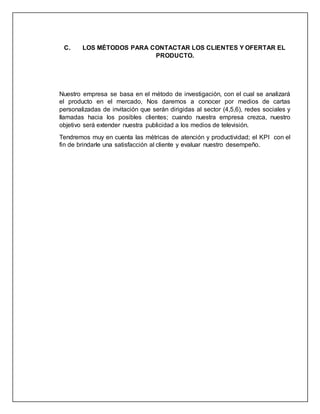 C. LOS MÉTODOS PARA CONTACTAR LOS CLIENTES Y OFERTAR EL
PRODUCTO.
Nuestro empresa se basa en el método de investigación, con el cual se analizará
el producto en el mercado, Nos daremos a conocer por medios de cartas
personalizadas de invitación que serán dirigidas al sector (4,5,6), redes sociales y
llamadas hacia los posibles clientes; cuando nuestra empresa crezca, nuestro
objetivo será extender nuestra publicidad a los medios de televisión.
Tendremos muy en cuenta las métricas de atención y productividad; el KPI con el
fin de brindarle una satisfacción al cliente y evaluar nuestro desempeño.
 