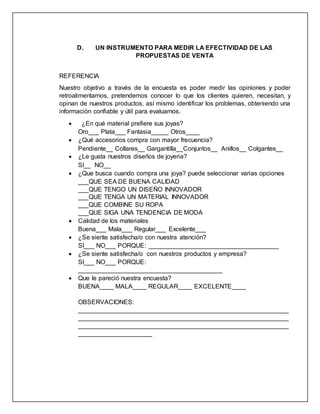 D. UN INSTRUMENTO PARA MEDIR LA EFECTIVIDAD DE LAS
PROPUESTAS DE VENTA
REFERENCIA
Nuestro objetivo a través de la encuesta es poder medir las opiniones y poder
retroalimentarnos, pretendemos conocer lo que los clientes quieren, necesitan, y
opinan de nuestros productos, así mismo identificar los problemas, obteniendo una
información confiable y útil para evaluarnos.
 ¿En qué material prefiere sus joyas?
Oro___ Plata___ Fantasia_____ Otros____
 ¿Qué accesorios compra con mayor frecuencia?
Pendiente__ Collares__ Gargantilla__Conjuntos__ Anillos__ Colgantes__
 ¿Le gusta nuestros diseños de joyeria?
SI__ NO__
 ¿Que busca cuando compra una joya? puede seleccionar varias opciones
___QUE SEA DE BUENA CALIDAD
___QUE TENGO UN DISEÑO INNOVADOR
___QUE TENGA UN MATERIAL INNOVADOR
___QUE COMBINE SU ROPA
___QUE SIGA UNA TENDENCIA DE MODA
 Calidad de los materiales
Buena___ Mala___ Regular___ Excelente___
 ¿Se siente satisfecha/o con nuestra atención?
SI___ NO___ PORQUE: _____________________________________
 ¿Se siente satisfecha/o con nuestros productos y empresa?
SI___ NO___ PORQUE:
_________________________________________
 Que le pareció nuestra encuesta?
BUENA____ MALA____ REGULAR____ EXCELENTE____
OBSERVACIONES:
____________________________________________________________
____________________________________________________________
____________________________________________________________
_____________________
 