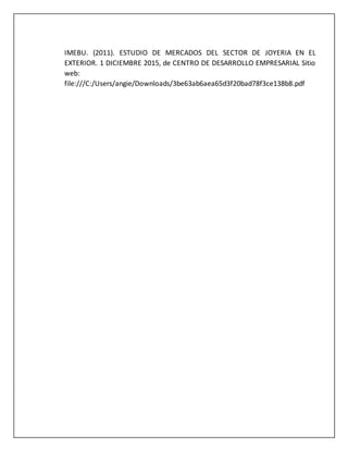 IMEBU. (2011). ESTUDIO DE MERCADOS DEL SECTOR DE JOYERIA EN EL
EXTERIOR. 1 DICIEMBRE 2015, de CENTRO DE DESARROLLO EMPRESARIAL Sitio
web:
file:///C:/Users/angie/Downloads/3be63ab6aea65d3f20bad78f3ce138b8.pdf
 