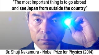 “The most important thing is to go abroad
and see Japan from outside the country.”
Dr. Shuji Nakamura - Nobel Prize for Physics (2014)
 