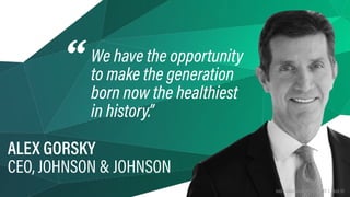 HAX | HARDWARE TRENDS 2017 | PAGE 93
We have the opportunity 
to make the generation
born now the healthiest
in history.”
ALEX GORSKY 
CEO, JOHNSON & JOHNSON
“
HAX | HARDWARE TRENDS 2017 | PAGE 93
 