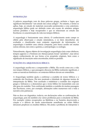1
INTRODUÇÃO
A palavra arqueologia vem de duas palavras gregas, archaios e logos, que
significam literalmente “um estudo das coisas antigas”. No entanto, o termo se
aplica, hoje, ao estudo de materiais escavados pertencentes a eras anteriores.
arqueologia bíblica pode ser definida como um exame de artefatos antigos
outrora perdidos e hoje recuperados e que se relacionam ao estudo das
Escrituras e à caracterização da vida nos tempos bíblicos.
A arqueologia é basicamente uma ciência. O conhecimento neste campo se
obtém pela observação e estudo sistemáticos, e os fatos descobertos são
avaliados e classificados num conjunto organizado de informações. A
arqueologia é também uma ciência composta, pois busca auxílio em muitas
outras ciências, tais como a química, a antropologia e a zoologia.
Naturalmente, alguns objetos de investigação arqueológica (tais como obeliscos,
tempos egípcios e o Partenon em Atenas) jamais foram “perdidos”, mas talvez
algum conhecimento de sua forma e/ou propósito originais, bem como o
significado de inscrições neles encontradas, tenha se perdido.
FUNÇÕES DA ARQUEOLOGIA BÍBLICA
A arqueologia auxilia-nos a compreender a Bíblia. Ela revela como era a vida
nos tempos bíblicos, o que passagens obscuras da Bíblia realmente significam, e
como as narrativas históricas e os contextos bíblicos devem ser entendidos.
A Arqueologia também ajuda a confirmar a exatidão de textos bíblicos e o
conteúdo das Escrituras. Ela tem mostrado a falsidade de algumas teorias de
interpretação da Bíblia. Tem auxiliado a estabelecer a exatidão dos originais
gregos e hebraicos e a demonstrar que o texto bíblico foi transmitido com um
alto grau de exatidão. Tem confirmado também a exatidão de muitas passagens
das Escrituras, como, por exemplo, afirmações sobre numerosos reis e toda a
narrativa dos patriarcas.
Não se deve ser dogmático, todavia, em declarações sobre as confirmações da
arqueologia, pois ela também cria vários problemas para o estudante da Bíblia.
Por exemplo: relatos recuperados na Babilônia e na Suméria descrevendo a
criação e o dilúvio de modo notavelmente semelhante ao relato bíblico
deixaram perplexos os eruditos bíblicos. Há ainda o problema de interpretar o
www.universidadedabiblia.com.br
 