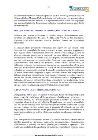 2
relacionamento entre os textos recuperados em Ras Shamra (uma localidade na
Síria) e o Código Mosaico. Pode-se, todavia, confiantemente crer que respostas a
tais problemas virá com o tempo. Até o presente não houve um caso sequer em
que a arqueologia tenha demonstrado definitiva e conclusivamente que a Bíblia
estivesse errada!
POR QUE ANTIGAS CIDADES E CIVILIZAÇÕES DESAPARECERAM
Sabemos que muitas civilizações e cidades antigas desapareceram como
resultado do julgamento de Deus. A Bíblia está repleta de tais indicações.
Algumas explicações naturais, todavia, também devem ser brevemente
observadas.
As cidades eram geralmente construídas em lugares de fácil defesa, onde
houvesse boa quantidade de água e próximo a rotas comerciais importantes.
Tais lugares eram extremamente raros no Oriente Médio antigo. Assim, se
alguma catástrofe produzisse a destruição de uma cidade, a tendência era
reconstruir na mesma localidade. Uma cidade podia ser amplamente destruída
por um terremoto ou por uma invasão. Fome ou pestes podiam despovoar
completamente uma cidade ou território. Nesta última circunstância, os
habitantes poderiam concluir que os deuses haviam lançado sobre o local uma
maldição, ficando assim temerosos de voltar. Os locais de cidades abandonadas
reduziam-se rapidamente a ruínas. E quando os antigos habitantes voltavam,
ou novos moradores chegavam à região, o hábito normal era simplesmente
aplainar as ruínas e construir uma nova cidade. Formavam-se, assim, pequenos
morros ou taludes, chamados de tell, com muitas camadas superpostas de
habitação. Às vezes, o suprimento de água se esgotava, rios mudavam de curso,
vias comerciais eram redirecionadas ou os ventos da política sopravam noutra
direção -o que resultava no permanente abandono de um local.
A ESCAVAÇÃO DE UM SÍTIO ARQUEOLÓGICO
O arqueólogo bíblico pode ser dedicar à escavação de um sítio arqueológico por
várias razões. Se o talude que ele for estudar reconhecidamente cobrir uma
localidade bíblica, ele provavelmente procurará descobrir as camadas de
ocupações relevantes à narrativa bíblica. Ele pode estar procurando uma cidade
que se sabe ter existido, mas ainda não foi positivamente identificada. Talvez
procure resolver dúvidas relacionadas à proposta identificação de um sítio
arqueológico. Possivelmente estará procurando informações concernentes a
personagens ou fatos da história bíblica que ajudarão a esclarecer a narrativa
bíblica.
Uma vez que o escavador tenha escolhido o local de sua busca, e tenha feito os
acordos necessários (incluindo permissões governamentais, financiamento,
equipamento e pessoal), ele estará pronto para começar a operação. Uma
exploração cuidadosa da superfície é normalmente realizada em primeiro lugar,
www.universidadedabiblia.com.br
 