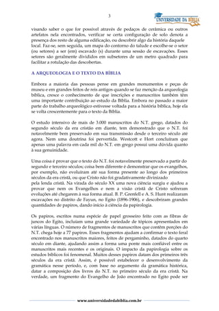 3
visando saber o que for possível através de pedaços de cerâmica ou outros
artefatos nela encontrados, verificar se certa configuração de solo denota a
presença dos resto de alguma edificação, ou descobrir algo da história daquele
local. Faz-se, sem seguida, um mapa do contorno do talude e escolhe-se o setor
(ou setores) a ser (em) escavado (s) durante uma sessão de escavações. Esses
setores são geralmente divididos em subsetores de um metro quadrado para
facilitar a rotulação das descobertas.
A ARQUEOLOGIA E O TEXTO DA BÍBLIA
Embora a maioria das pessoas pense em grandes monumentos e peças de
museu e em grandes feitos de reis antigos quando se faz menção da arqueologia
bíblica, cresce o conhecimento de que inscrições e manuscritos também têm
uma importante contribuição ao estudo da Bíblia. Embora no passado a maior
parte do trabalho arqueológico estivesse voltada para a história bíblica, hoje ela
se volta crescentemente para o texto da Bíblia.
O estudo intensivo de mais de 3.000 manuscritos do N.T. grego, datados do
segundo século da era cristão em diante, tem demonstrado que o N.T. foi
notavelmente bem preservado em sua transmissão desde o terceiro século até
agora. Nem uma doutrina foi pervertida. Westcott e Hort concluíram que
apenas uma palavra em cada mil do N.T. em grego possui uma dúvida quanto
à sua genuinidade.
Uma coisa é provar que o texto do N.T. foi notavelmente preservado a partir do
segundo e terceiro séculos; coisa bem diferente é demonstrar que os evangelhos,
por exemplo, não evoluíram até sua forma presente ao longo dos primeiros
séculos da era cristã, ou que Cristo não foi gradativamente divinizado
pela lenda cristã. Na virada do século XX uma nova ciência surgiu e ajudou a
provar que nem os Evangelhos e nem a visão cristã de Cristo sofreram
evoluções até chegarem à sua forma atual. B. P. Grenfell e A. S. Hunt realizaram
escavações no distrito de Fayun, no Egito (1896-1906), e descobriram grandes
quantidades de papiros, dando início à ciência da papirologia.
Os papiros, escritos numa espécie de papel grosseiro feito com as fibras de
juncos do Egito, incluíam uma grande variedade de tópicos apresentados em
várias línguas. O número de fragmentos de manuscritos que contêm porções do
N.T. chega hoje a 77 papiros. Esses fragmentos ajudam a confirmar o texto feral
encontrado nos manuscritos maiores, feitos de pergaminho, datados do quarto
século em diante, ajudando assim a forma uma ponte mais confiável entre os
manuscritos mais recentes e os originais. O impacto da papirologia sobre os
estudos bíblicos foi fenomenal. Muitos desses papiros datam dos primeiros três
séculos da era cristã. Assim, é possível estabelecer o desenvolvimento da
gramática nesse período, e, com base no argumento da gramática histórica,
datar a composição dos livros do N.T. no primeiro século da era cristã. Na
verdade, um fragmento do Evangelho de João encontrado no Egito pode ser
www.universidadedabiblia.com.br
 