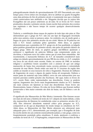 4
paleograficamente datado de aproximadamente 125 AD! Descontado um certo
tempo para o livro entrar em circulação, deve-se atribuir ao quarto Evangelho
uma data próxima do fim do primeiro século -é exatamente isso que a tradição
cristã conservadora tem atribuído a ele. Ninguém duvida que os outros três
Evangelhos são um pouco anteriores ao de João. Se os livros do N.T. foram
produzidos durante o primeiro século, foram escrito bem próximo dos eventos
que registram e não houve tempo de ocorrer qualquer desenvolvimento
evolutivo.
Todavia, a contribuição dessa massa de papiros de todo tipo não pára aí. Eles
demonstram que o grego do N.T. não era um tipo de linguagem inventada
pelos seus autores, como se pensava antes. Ao contrário, era, de modo geral, a
língua do povo dos primeiros séculos da era cristã. Menos de 50 palavras em
todo o N.T. foram cunhadas pelos apóstolos. Além disso, os papiros
demonstraram que a gramática do N.T. grego era de boa qualidade, se julgada
pelos padrões gramaticais do primeiro século, não pelos do período clássico da
língua grega. Além do mais, os papiros gregos não-bíblicos ajudaram a
esclarecer o significado de palavras bíblicas cuja compreensão ainda era
duvidosa, e lançaram nova luz sobre outras que já eram bem entendidas. Até
recentemente, o manuscrito hebraico do A.T. de tamanho considerável mais
antigo era datado aproximadamente do ano 900 da era cristã, e o A.T. completo
era cerca de um século mais recente. Então, no outono de 1948, os mundos
religioso e acadêmico foram sacudidos com o anúncio de que um antigo
manuscrito de Isaías fora encontrado numa caverna próxima à extremidade
noroeste do mar Morto. Desde então um total de 11 cavernas da região têm
cedido ao mundo os seus tesouros de rolos e fragmentos. Dezenas de milhares
de fragmentos de couro e alguns de papiro forma ali recuperado. Embora a
maior parte do material seja extra bíblico, cerva de cem manuscritos (em sua
maioria parciais) contêm porções das Escrituras. Até aqui, todos os livros do
A.T., exceto Éster, estão representados nas descobertas. Como se poderia
esperar, fragmentos dos livros mais freqüentemente citados no N.T. também
são mais comuns em Qumran (o local das descobertas). Esses livros são
Deuteronômio, Isaías e Salmos. Os rolos de livros bíblicos que ficaram melhor
preservados e têm maior extensão são dois de Isaías, um de Salmos e um de
Levítico.
O significado dos Manuscritos do Mar Morto é tremendo. Eles fizeram recuar
em mais de mil anos a história do texto do A.T. (depois de muito debate, a data
dos manuscritos de Qumran foi estabelecida como os primeiros séculos AC e
AD). Eles oferecem abundante material crítico para pesquisa no A.T.,
comparável ao de que já dispunham há muito tempo os estudiosos do N.T.
Além disso, os Manuscritos do Mar Morto oferecem um referencial mais
adequado para o N.T., demonstrando, por exemplo, que o Evangelho de João
foi escrito dentro de um contexto essencialmente judaico, e não grego, como era
freqüentemente postulado pelos estudiosos. E ainda, ajudaram a confirma a
exatidão do texto do A.T. A Septuaginta, comprovaram os Manuscritos do Mar
www.universidadedabiblia.com.br
 