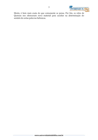 5
Morto, é bem mais exata do que comumente se pensa. Por fim, os rolos de
Qumran nos ofereceram novo material para auxiliar na determinação do
sentido de certas palavras hebraicas.
www.universidadedabiblia.com.br
 
