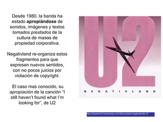 Desde 1980, la banda ha
estado apropiándose de
sonidos, imágenes y textos
tomados prestados de la
cultura de masas de
propiedad corporativa.
Negativland re-organiza estos
fragmentos para que
expresen nuevos sentidos,
con no pocos juicios por
violación de copyright.
El caso mas conocido, su
apropiación de la canción “I
still haven’t found what I’m
looking for”, de U2
http://breathmint.bandcamp.com/album/plays-negativlands-u2
 