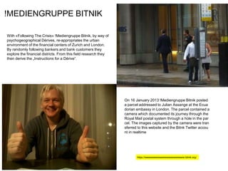 !MEDIENGRUPPE BITNIK
With «Following The Crisis» !Mediengruppe Bitnik, by way of
psychogeographical Dérives, re-appropriates the urban
environment of the financial centers of Zurich and London.
By randomly following bankers and bank customers they
explore the financial districts. From this field research they
then derive the „Instructions for a Dérive“.
On 16 January 2013 !Mediengruppe Bitnik posted
a parcel addressed to Julian Assange at the Ecua
dorian embassy in London. The parcel contained a
camera which documented its journey through the
Royal Mail postal system through a hole in the par
cel. The images captured by the camera were tran
sferred to this website and the Bitnk Twitter accou
nt in realtime
https://wwwwwwwwwwwwwwwwwwwwww.bitnik.org/
 