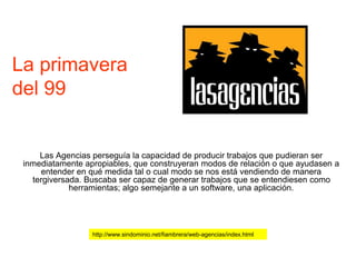 La primavera
del 99
Las Agencias perseguía la capacidad de producir trabajos que pudieran ser
inmediatamente apropiables, que construyeran modos de relación o que ayudasen a
entender en qué medida tal o cual modo se nos está vendiendo de manera
tergiversada. Buscaba ser capaz de generar trabajos que se entendiesen como
herramientas; algo semejante a un software, una aplicación.
http://www.sindominio.net/fiambrera/web-agencias/index.html
 