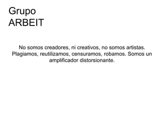 No somos creadores, ni creativos, no somos artistas.
Plagiamos, reutilizamos, censuramos, robamos. Somos un
amplificador distorsionante.
Grupo
ARBEIT
 