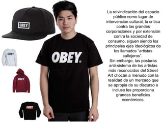 La reivindicación del espacio
público como lugar de
intervención cultural, la crítica
contra las grandes
corporaciones y por extensión
contra la sociedad de
consumo, siguen siendo los
principales ejes ideológicos de
los llamados “artistas
callejeros”.
Sin embargo, las posturas
anti-sistema de los artistas
más reconocidos del Street
Art chocan a menudo con la
realidad de un mercado que
se apropia de su discurso e
incluso les proporciona
grandes beneficios
económicos.
 