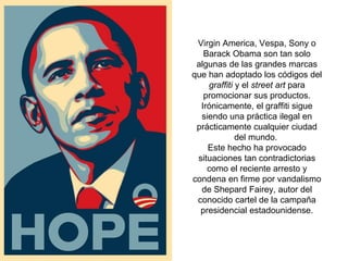 Virgin America, Vespa, Sony o
Barack Obama son tan solo
algunas de las grandes marcas
que han adoptado los códigos del
graffiti y el street art para
promocionar sus productos.
Irónicamente, el graffiti sigue
siendo una práctica ilegal en
prácticamente cualquier ciudad
del mundo.
Este hecho ha provocado
situaciones tan contradictorias
como el reciente arresto y
condena en firme por vandalismo
de Shepard Fairey, autor del
conocido cartel de la campaña
presidencial estadounidense.
 