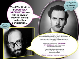 World War III will be
a GUERRILLA
INFORMATION war
with no division
between military
and civilian
participation…
¡Que sí,
pesao!
… and remember
that
the medium is
the message!
…entonces, el universo de la comunicación
tecnológica sería atravesado por grupos de guerrilleros de
la comunicación, que
reintroducirían una dimensión crítica en la recepción
pasiva.
La amenaza para quienes THE MEDIUM
IS THE MESSAGE sería el retorno a la
responsabilidad individual.
Frente a la divinidad anónima de la
Comunicación Tecnológica, nuestra
respuesta podría ser:
«HÁGASE NUESTRA VOLUNTAD, NO LA TUYA.»
 