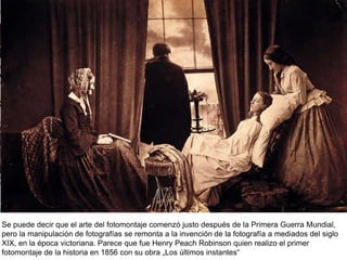 Se puede decir que el arte del fotomontaje comenzó justo después de la Primera Guerra Mundial,
pero la manipulación de fotografías se remonta a la invención de la fotografía a mediados del siglo
XIX, en la época victoriana. Parece que fue Henry Peach Robinson quien realizo el primer
fotomontaje de la historia en 1856 con su obra „Los últimos instantes“
 