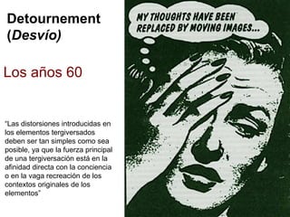 Detournement
(Desvío)
Los años 60
“Las distorsiones introducidas en
los elementos tergiversados
deben ser tan simples como sea
posible, ya que la fuerza principal
de una tergiversación está en la
afinidad directa con la conciencia
o en la vaga recreación de los
contextos originales de los
elementos”
 