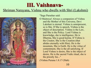 10
III. Vaishnava-III. Vaishnava-
Shriman Narayana, Vishnu who dwells with Shri (Lakshmi)
"Sage Parashar said:
O Maitreya! Always a companion of Vishnu
and the Mother of this Universe, Devi
Lakshmi is eternal. Vishnu is omnipresent,
so is She. If She is speech, Vishnu is the
object of description. Vishnu is the Law,
and She is the Policy. Lord Vishnu is
knowledge, she is intelligence. He is
Dharma, She is good karma. If Vishnu is
the Creator, She is the Creation (that
abides eternally with Him). He is the
mountain, She is Earth. He is the virtue of
contentment, She is the all satisfying. If
Lord Vishnu is desire, She is the object of
desire. He is the sacred Vedic ritual, she is
the priestly fee..."
(Vishnu Purana 1.8.17-20ab)
 