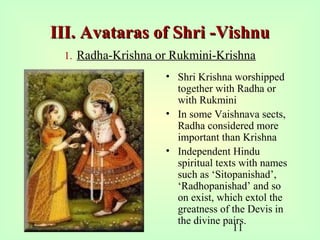11
III. Avataras of Shri -VishnuIII. Avataras of Shri -Vishnu
1. Radha-Krishna or Rukmini-Krishna
• Shri Krishna worshipped
together with Radha or
with Rukmini
• In some Vaishnava sects,
Radha considered more
important than Krishna
• Independent Hindu
spiritual texts with names
such as ‘Sitopanishad’,
‘Radhopanishad’ and so
on exist, which extol the
greatness of the Devis in
the divine pairs.
 