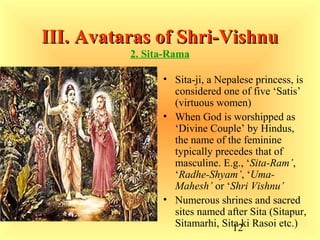 12
III. Avataras of Shri-VishnuIII. Avataras of Shri-Vishnu
2. Sita-Rama
• Sita-ji, a Nepalese princess, is
considered one of five ‘Satis’
(virtuous women)
• When God is worshipped as
‘Divine Couple’ by Hindus,
the name of the feminine
typically precedes that of
masculine. E.g., ‘Sita-Ram’,
‘Radhe-Shyam’, ‘Uma-
Mahesh’ or ‘Shri Vishnu’
• Numerous shrines and sacred
sites named after Sita (Sitapur,
Sitamarhi, Sita ki Rasoi etc.)
 