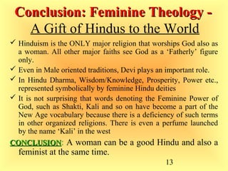 13
Conclusion: Feminine Theology -Conclusion: Feminine Theology -
A Gift of Hindus to the World
 Hinduism is the ONLY major religion that worships God also as
a woman. All other major faiths see God as a ‘Fatherly’ figure
only.
 Even in Male oriented traditions, Devi plays an important role.
 In Hindu Dharma, Wisdom/Knowledge, Prosperity, Power etc.,
represented symbolically by feminine Hindu deities
 It is not surprising that words denoting the Feminine Power of
God, such as Shakti, Kali and so on have become a part of the
New Age vocabulary because there is a deficiency of such terms
in other organized religions. There is even a perfume launched
by the name ‘Kali’ in the west
CONCLUSIONCONCLUSION: A woman can be a good Hindu and also a
feminist at the same time.
 