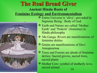 14
The Real Bread GiverThe Real Bread Giver
Ancient Hindu Roots of
Feminine Ecology and Environmentalism
 Entire Universe is ‘alive’, pervaded by
Supreme Being : Body of God
 Earth and Nature are called ‘Mother
Earth’ and ‘Prakriti’ (feminine) in
Hindu philosophy
 Ma Ganga: Rivers are manifestations of
feminine deities
 Grains are manifestations of Devi
Annapuurnaa
 Trees and Forests are abode of feminine
deities: Sacred groves, sacred trees,
sacred plants
 Mother Cow: symbol of motherly love,
sacred animal
 