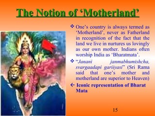15
The Notion of ‘Motherland’The Notion of ‘Motherland’
 One’s country is always termed as
‘Motherland’, never as Fatherland
in recognition of the fact that the
land we live in nurtures us lovingly
as our own mother. Indians often
worship India as ‘Bharatmata’.
 “Janani janmabhumishcha,
svargaadapi gariiyasi” (Sri Rama
said that one’s mother and
motherland are superior to Heaven)
 Iconic representation of Bharat
Mata
 