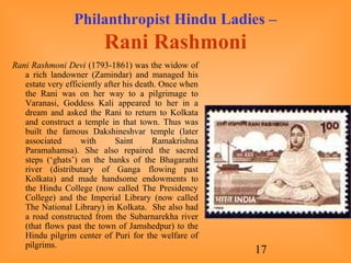 17
Philanthropist Hindu Ladies –
Rani Rashmoni
Rani Rashmoni Devi (1793-1861) was the widow of
a rich landowner (Zamindar) and managed his
estate very efficiently after his death. Once when
the Rani was on her way to a pilgrimage to
Varanasi, Goddess Kali appeared to her in a
dream and asked the Rani to return to Kolkata
and construct a temple in that town. Thus was
built the famous Dakshineshvar temple (later
associated with Saint Ramakrishna
Paramahamsa). She also repaired the sacred
steps (‘ghats’) on the banks of the Bhagarathi
river (distributary of Ganga flowing past
Kolkata) and made handsome endowments to
the Hindu College (now called The Presidency
College) and the Imperial Library (now called
The National Library) in Kolkata. She also had
a road constructed from the Subarnarekha river
(that flows past the town of Jamshedpur) to the
Hindu pilgrim center of Puri for the welfare of
pilgrims.
 