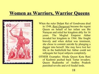 18
Women as Warriors, Warrior QueensWomen as Warriors, Warrior Queens
When the ruler Dalpat Rai of Gondwana died
in 1548, Rani Durgavati became the regent
Queen on behalf of her infant son Bir
Narayan and ruled her kingdom ably for 16
years. The Moghul Emperor Akbar
invaded her kingdom in 1564. She fought
bravely and when defeat was imminent,
she chose to commit suicide by plunging a
dagger into herself. She may have lost her
life in the battlefield but Akbar could not
subjugate her loyal subjects completely.
OTHER Examples: Hindu Queen Kota Rani
of Kashmir pushed back Tartar invaders.
Queen Rudramba of Andhra Pradesh
punished revolts and evil feudal lords.
 