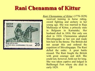 19
Rani Chenamma of KitturRani Chenamma of Kittur
Rani Chennamma of Kittur (1778-1829)
received training in horse riding,
sword fighting and archery in her
young age. She was married to Raja
Mullasarja of Kittur, a princely state
in Belgaum in Karnataka. Her
husband died in 1816. Her only son
died in 1824. Chennamma adopted
Shivalingappa as her son and made
him heir to the throne. The British did
not accept this and ordered the
expulsion of Shivalingappa. The Rani
defied the order. A great battle
ensued. The Rani fought the British
with great courage and skill. She
could not, however, hold out for long.
She was taken captive and lodged in
Bailhongal Fort where she died in
early 1829.
 
