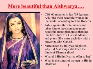 2
More beautiful than Aishwarya….
• CBS 60 minutes in Jan ’05 features
Ash, ‘the most beautiful woman in
the world’ according to Julia Roberts
• Ash surprises the interviewer and
takes him to meet someone more
beautiful, more glamorous than her!
She takes him to a Ganesh Mandir,
and prays. She starts each day with a
prayer go Shri Ganesh
• Surrounded by Bollywood glitter,
why did Aishwarya still keep the
flame of Dharma alive?
• What did Hindu Dharma offer to her?
• What is the status of women in Hindu
Dharma?
 